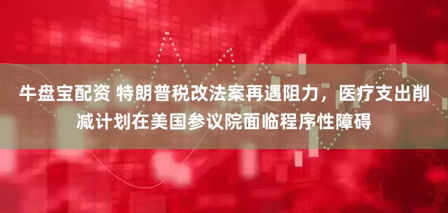 牛盘宝配资 特朗普税改法案再遇阻力，医疗支出削减计划在美国参议院面临程序性障碍