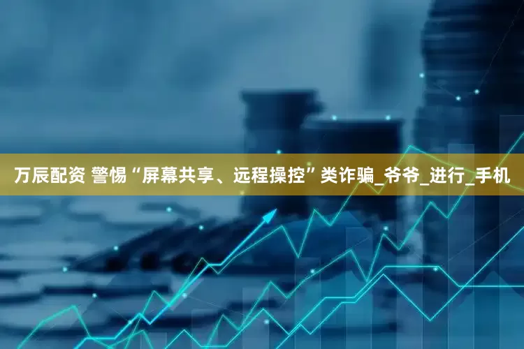 万辰配资 警惕“屏幕共享、远程操控”类诈骗_爷爷_进行_手机