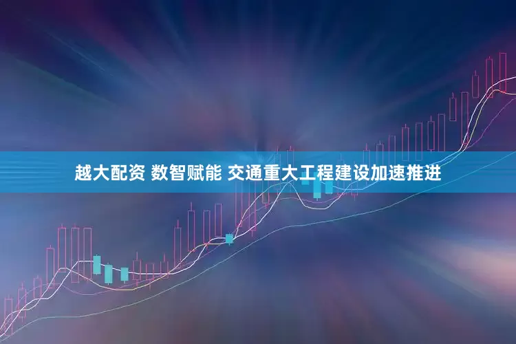 越大配资 数智赋能 交通重大工程建设加速推进
