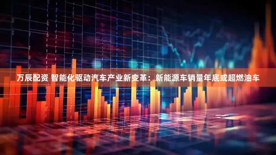 万辰配资 智能化驱动汽车产业新变革：新能源车销量年底或超燃油车