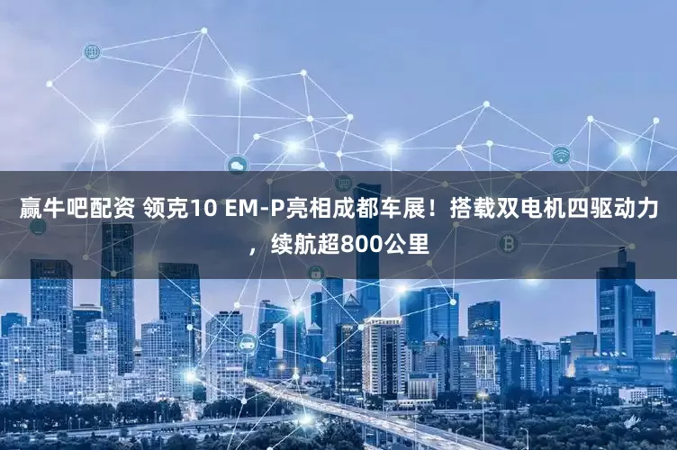 赢牛吧配资 领克10 EM-P亮相成都车展！搭载双电机四驱动力，续航超800公里