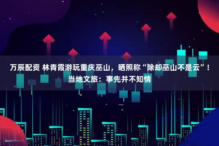 万辰配资 林青霞游玩重庆巫山，晒照称“除却巫山不是云”！当地文旅：事先并不知情
