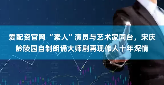 爱配资官网 “素人”演员与艺术家同台，宋庆龄陵园自制朗诵大师剧再现伟人十年深情