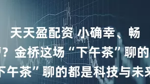 天天盈配资 小确幸、畅想还有吐槽？金桥这场“下午茶”聊的都是科技与未来