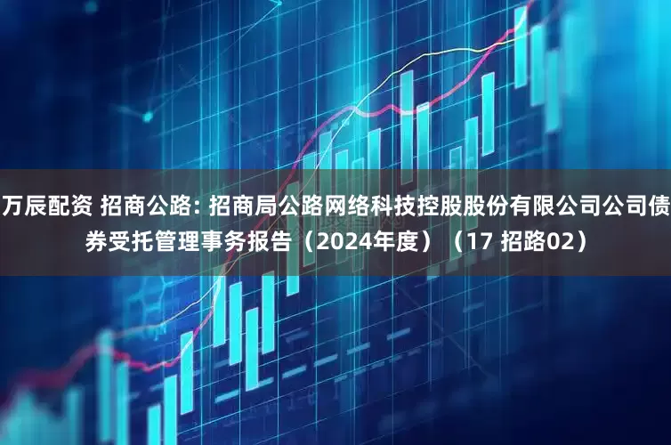 万辰配资 招商公路: 招商局公路网络科技控股股份有限公司公司债券受托管理事务报告（2024年度）（17 招路02）