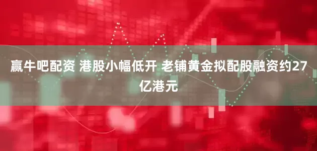 赢牛吧配资 港股小幅低开 老铺黄金拟配股融资约27亿港元