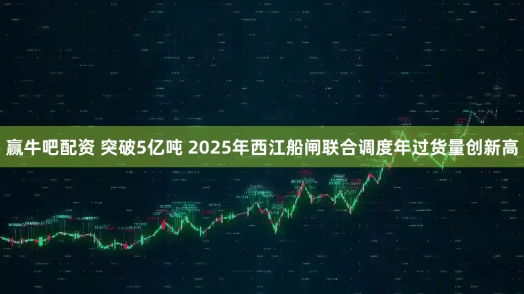 赢牛吧配资 突破5亿吨 2025年西江船闸联合调度年过货量创新高
