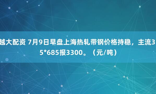 越大配资 7月9日早盘上海热轧带钢价格持稳，主流3.5*685报3300。（元/吨）