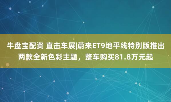 牛盘宝配资 直击车展|蔚来ET9地平线特别版推出两款全新色彩主题，整车购买81.8万元起